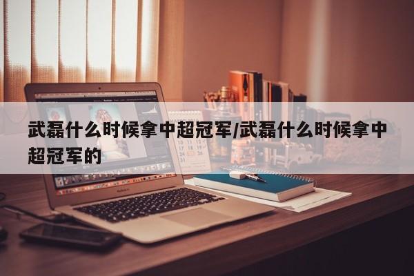武磊什么时候拿中超冠军/武磊什么时候拿中超冠军的